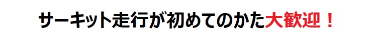 サーキット走行が初めてのかた大歓迎!
