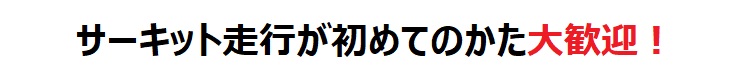 サーキット走行が初めてのかた大歓迎！