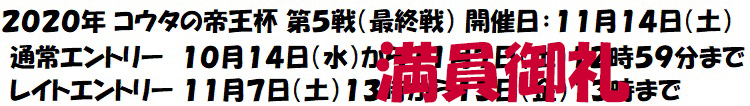 2020年 コウタの帝王杯 第5戦(最終戦) 開催日:11月14日(土) 通常エントリー 10月14日(水)から11月7日(土)12時59分まで レイトエントリー 11月7日(土)13時から13日(金)13時まで